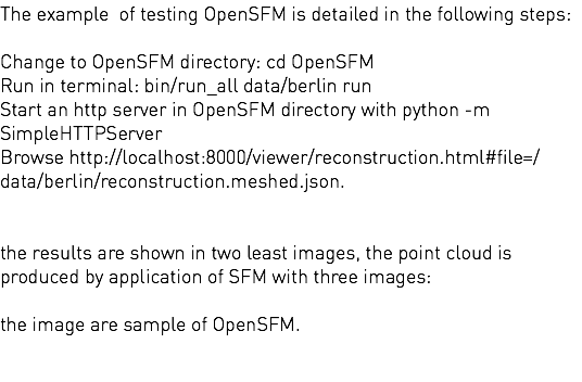 The example of testing OpenSFM is detailed in the following steps: Change to OpenSFM directory: cd OpenSFM Run in terminal: bin/run_all data/berlin run Start an http server in OpenSFM directory with python -m SimpleHTTPServer Browse http://localhost:8000/viewer/reconstruction.html#file=/data/berlin/reconstruction.meshed.json. the results are shown in two least images, the point cloud is produced by application of SFM with three images: the image are sample of OpenSFM. 