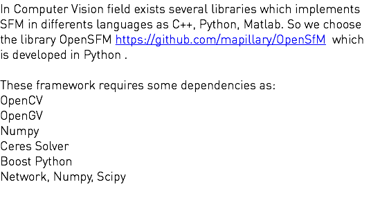 In Computer Vision field exists several libraries which implements SFM in differents languages as C++, Python, Matlab. So we choose the library OpenSFM https://github.com/mapillary/OpenSfM which is developed in Python . These framework requires some dependencies as: OpenCV OpenGV Numpy Ceres Solver Boost Python Network, Numpy, Scipy 