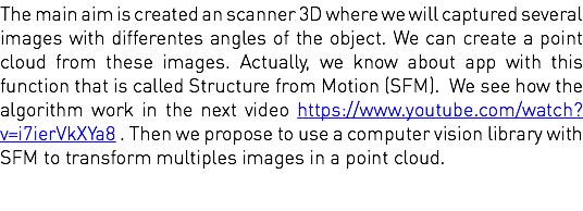 The main aim is created an scanner 3D where we will captured several images with differentes angles of the object. We can create a point cloud from these images. Actually, we know about app with this function that is called Structure from Motion (SFM). We see how the algorithm work in the next video https://www.youtube.com/watch?v=i7ierVkXYa8 . Then we propose to use a computer vision library with SFM to transform multiples images in a point cloud. 