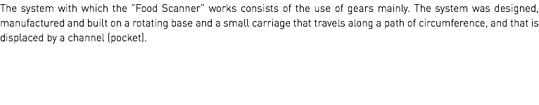 The system with which the "Food Scanner" works consists of the use of gears mainly. The system was designed, manufactured and built on a rotating base and a small carriage that travels along a path of circumference, and that is displaced by a channel (pocket).