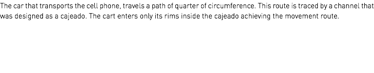 The car that transports the cell phone, travels a path of quarter of circumference. This route is traced by a channel that was designed as a cajeado. The cart enters only its rims inside the cajeado achieving the movement route.