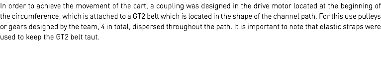 In order to achieve the movement of the cart, a coupling was designed in the drive motor located at the beginning of the circumference, which is attached to a GT2 belt which is located in the shape of the channel path. For this use pulleys or gears designed by the team, 4 in total, dispersed throughout the path. It is important to note that elastic straps were used to keep the GT2 belt taut.