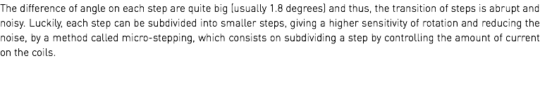The difference of angle on each step are quite big (usually 1.8 degrees) and thus, the transition of steps is abrupt and noisy. Luckily, each step can be subdivided into smaller steps, giving a higher sensitivity of rotation and reducing the noise, by a method called micro-stepping, which consists on subdividing a step by controlling the amount of current on the coils. 