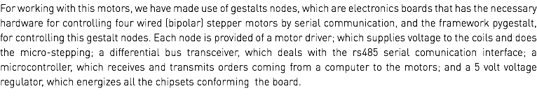 For working with this motors, we have made use of gestalts nodes, which are electronics boards that has the necessary hardware for controlling four wired (bipolar) stepper motors by serial communication, and the framework pygestalt, for controlling this gestalt nodes. Each node is provided of a motor driver; which supplies voltage to the coils and does the micro-stepping; a differential bus transceiver, which deals with the rs485 serial comunication interface; a microcontroller, which receives and transmits orders coming from a computer to the motors; and a 5 volt voltage regulator, which energizes all the chipsets conforming the board.