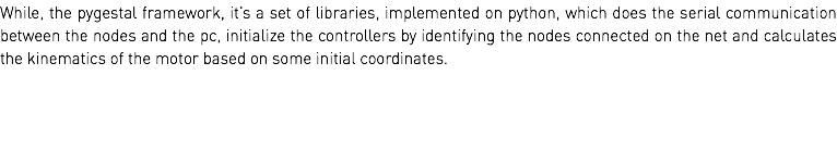 While, the pygestal framework, it’s a set of libraries, implemented on python, which does the serial communication between the nodes and the pc, initialize the controllers by identifying the nodes connected on the net and calculates the kinematics of the motor based on some initial coordinates. 