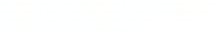 We change the camera with the top left cube so we can see the under part of our red box. We change again the workplane but now we put it under the red box. We add another red box and modify the sizes to create a rectangle.
