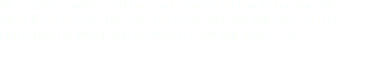 We create another red box and stack it to the latter one. We must flatten more this one because this one will serve as the plattaform in which the hardened resin will addher to.