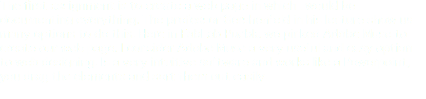 The first assignment is to create a web page in which I would be documenting everything. The professor Gershenfeld in his lecture show us many options to do this. Here in FabLab Puebla we picked Adobe Muse to create our web page. I consider Adobe Muse a very useful and easy option to web designing. Is a very intuitive software and works like a Powerpoint, you drag the elements and sort them out easily.
