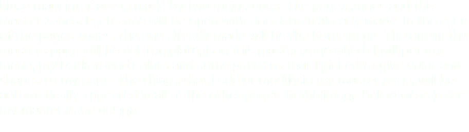 Muse main interface is made by two main zones. The pages zones and the master zones. Each zone will be open with one screen already made. In the case of the pages zones, the one already made will be the home page. The one in the masters page will be our template, is in this master zone where I will put my menu, my background colors and some patterns that I picked to give color and shapes to my page. The things that I add or modify in my master page, will be automatically appeared in all of the other pages. In the image below we can see my master page design