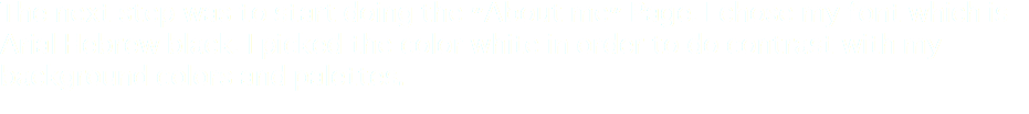 The next step was to start doing the "About me" Page. I chose my font which is Arial Hebrew black. I picked the color white in order to do contrast with my background colors and palettes.