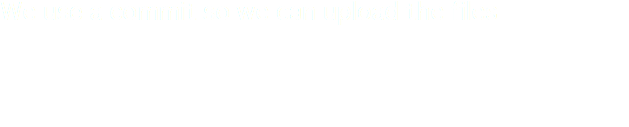 We use a commit so we can upload the files