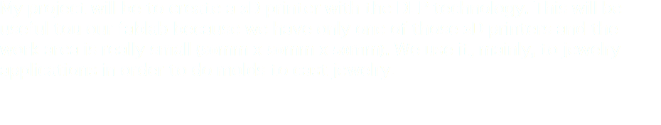 My project will be to create a 3D printer with the DLP technology. This will be useful tou our fablab because we have only one of those 3D printers and the work area is really small (50mm x 50mm x 50mm). We use it, mainly, to jewelry applications in order to do molds to cast jewelry. 