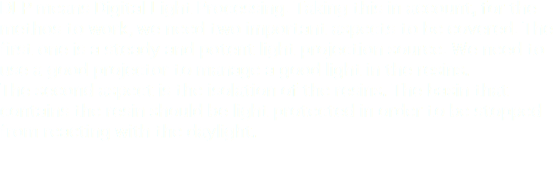 DLP means Digital Light Processing. Taking this in account, for the methos to work, we need two important aspects to be covered. The first one is a steady and potent light projection source. We need to use a good projector to manage a good light in the resins.
The second aspect is the isolation of the resins. The basin that contains the resin should be light protected in order to be stopped from reacting with the daylight.