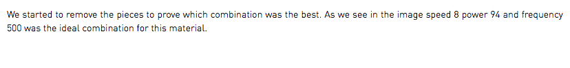 We started to remove the pieces to prove which combination was the best. As we see in the image speed 8 power 94 and frequency 500 was the ideal combination for this material.