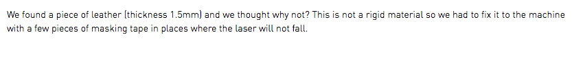 We found a piece of leather (thickness 1.5mm) and we thought why not? This is not a rigid material so we had to fix it to the machine with a few pieces of masking tape in places where the laser will not fall.