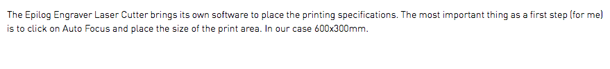 The Epilog Engraver Laser Cutter brings its own software to place the printing specifications. The most important thing as a first step (for me) is to click on Auto Focus and place the size of the print area. In our case 600x300mm.