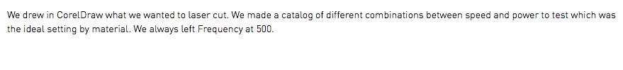 We drew in CorelDraw what we wanted to laser cut. We made a catalog of different combinations between speed and power to test which was the ideal setting by material. We always left Frequency at 500.