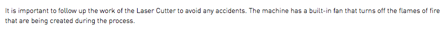 It is important to follow up the work of the Laser Cutter to avoid any accidents. The machine has a built-in fan that turns off the flames of fire that are being created during the process.
