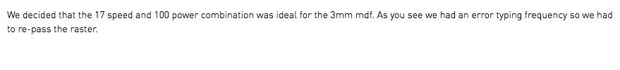 We decided that the 17 speed and 100 power combination was ideal for the 3mm mdf. As you see we had an error typing frequency so we had to re-pass the raster.