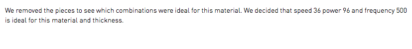 We removed the pieces to see which combinations were ideal for this material. We decided that speed 36 power 96 and frequency 500 is ideal for this material and thickness.