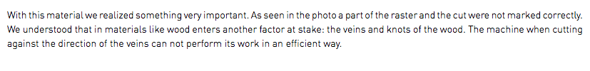 With this material we realized something very important. As seen in the photo a part of the raster and the cut were not marked correctly. We understood that in materials like wood enters another factor at stake: the veins and knots of the wood. The machine when cutting against the direction of the veins can not perform its work in an efficient way.