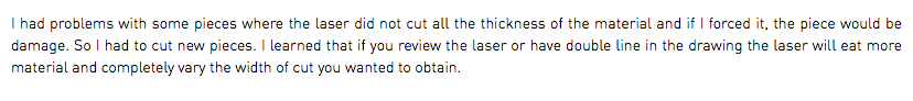 I had problems with some pieces where the laser did not cut all the thickness of the material and if I forced it, the piece would be damage. So I had to cut new pieces. I learned that if you review the laser or have double line in the drawing the laser will eat more material and completely vary the width of cut you wanted to obtain.