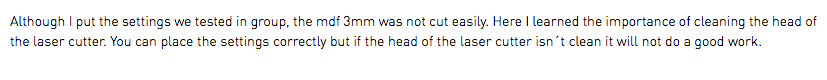 Although I put the settings we tested in group, the mdf 3mm was not cut easily. Here I learned the importance of cleaning the head of the laser cutter. You can place the settings correctly but if the head of the laser cutter isn´t clean it will not do a good work.