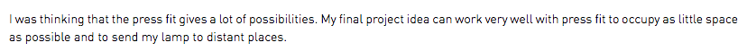 I was thinking that the press fit gives a lot of possibilities. My final project idea can work very well with press fit to occupy as little space as possible and to send my lamp to distant places.