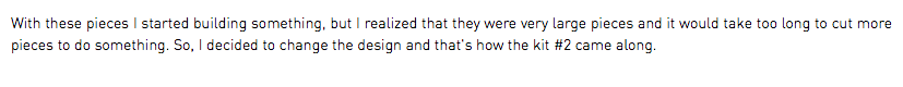 With these pieces I started building something, but I realized that they were very large pieces and it would take too long to cut more pieces to do something. So, I decided to change the design and that's how the kit #2 came along.