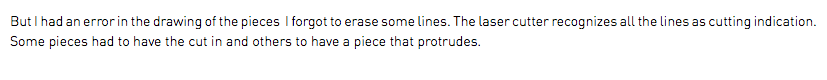But I had an error in the drawing of the pieces I forgot to erase some lines. The laser cutter recognizes all the lines as cutting indication. Some pieces had to have the cut in and others to have a piece that protrudes. 