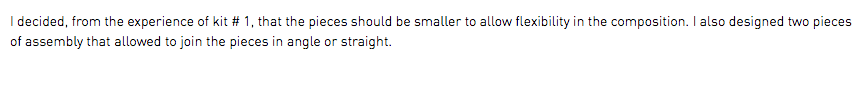 I decided, from the experience of kit # 1, that the pieces should be smaller to allow flexibility in the composition. I also designed two pieces of assembly that allowed to join the pieces in angle or straight.