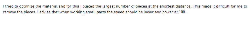 I tried to optimize the material and for this I placed the largest number of pieces at the shortest distance. This made it difficult for me to remove the pieces. I advise that when working small parts the speed should be lower and power at 100.