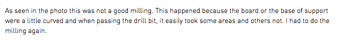 As seen in the photo this was not a good milling. This happened because the board or the base of support were a little curved and when passing the drill bit, it easily took some areas and others not. I had to do the milling again.