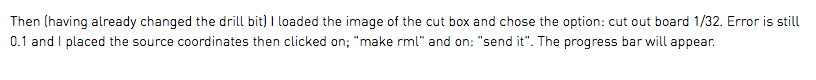 Then (having already changed the drill bit) I loaded the image of the cut box and chose the option: cut out board 1/32. Error is still 0.1 and I placed the source coordinates then clicked on; "make rml" and on: "send it". The progress bar will appear. 