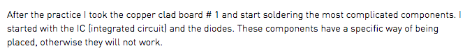 After the practice I took the copper clad board # 1 and start soldering the most complicated components. I started with the IC (integrated circuit) and the diodes. These components have a specific way of being placed, otherwise they will not work.