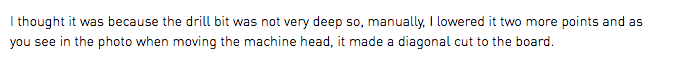 I thought it was because the drill bit was not very deep so, manually, I lowered it two more points and as you see in the photo when moving the machine head, it made a diagonal cut to the board.