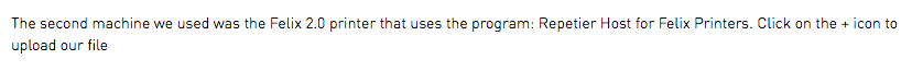 The second machine we used was the Felix 2.0 printer that uses the program: Repetier Host for Felix Printers. Click on the + icon to upload our file