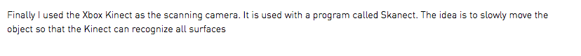 Finally I used the Xbox Kinect as the scanning camera. It is used with a program called Skanect. The idea is to slowly move the object so that the Kinect can recognize all surfaces
