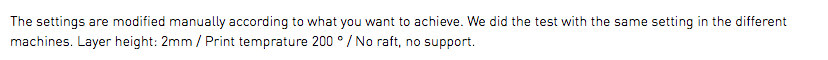 The settings are modified manually according to what you want to achieve. We did the test with the same setting in the different machines. Layer height: 2mm / Print temprature 200 ° / No raft, no support.