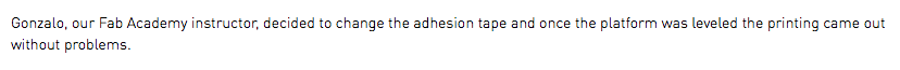 Gonzalo, our Fab Academy instructor, decided to change the adhesion tape and once the platform was leveled the printing came out without problems. 