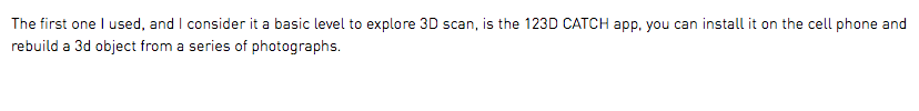 The first one I used, and I consider it a basic level to explore 3D scan, is the 123D CATCH app, you can install it on the cell phone and rebuild a 3d object from a series of photographs. 