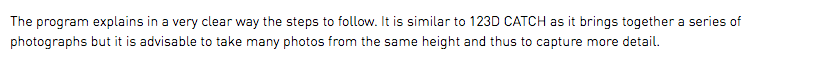 The program explains in a very clear way the steps to follow. It is similar to 123D CATCH as it brings together a series of photographs but it is advisable to take many photos from the same height and thus to capture more detail.
