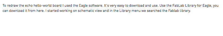 To redraw the echo hello-world board I used the Eagle software. It's very easy to download and use. Use the FabLab Library for Eagle, you can download it from here. I started working on schematic view and in the Library menu we searched the Fablab library.