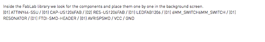 Inside the FabLab library we look for the components and place them one by one in the background screen. (01) ATTINY44-SSU / (01) CAP-US1206FAB / (02) RES-US1206FAB / (01) LEDFAB1206 / (01) 6MM_SWITCH6MM_SWITCH / (01) RESONATOR / (01) FTDI-SMD-HEADER / (01) AVRISPSMD / VCC / GND 