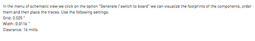 In the menu of schematic view we click on the option "Generate / switch to board" we can visualize the footprints of the components, order them and then place the traces. Use the following settings: Grid: 0.025 " Width: 0.0116 " Clearance: 16 mills 