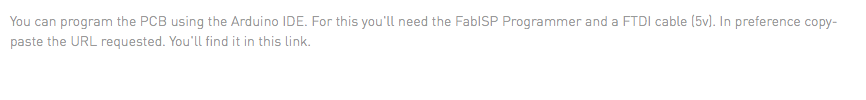 You can program the PCB using the Arduino IDE. For this you'll need the FabISP Programmer and a FTDI cable (5v). In preference copy-paste the URL requested. You'll find it in this link.