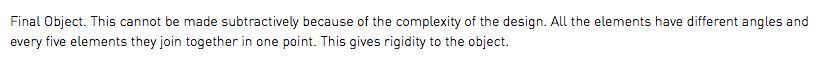 Final Object. This cannot be made subtractively because of the complexity of the design. All the elements have different angles and every five elements they join together in one point. This gives rigidity to the object.
