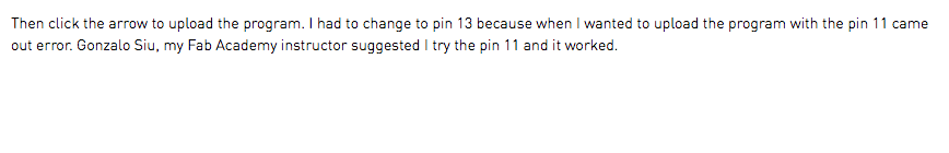 Then click the arrow to upload the program. I had to change to pin 13 because when I wanted to upload the program with the pin 11 came out error. Gonzalo Siu, my Fab Academy instructor suggested I try the pin 11 and it worked.