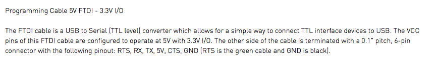 Programming Cable 5V FTDI - 3.3V I/O The FTDI cable is a USB to Serial (TTL level) converter which allows for a simple way to connect TTL interface devices to USB. The VCC pins of this FTDI cable are configured to operate at 5V with 3.3V I/O. The other side of the cable is terminated with a 0.1" pitch, 6-pin connector with the following pinout: RTS, RX, TX, 5V, CTS, GND (RTS is the green cable and GND is black).