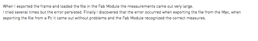 When I exported the frame and loaded the file in the Fab Module the measurements came out very large. I tried several times but the error persisted. Finally I discovered that the error occurred when exporting the file from the Mac, when exporting the file from a Pc it came out without problems and the Fab Module recognized the correct measures.